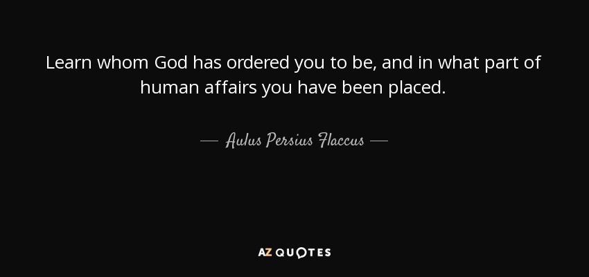 Learn whom God has ordered you to be, and in what part of human affairs you have been placed. - Aulus Persius Flaccus