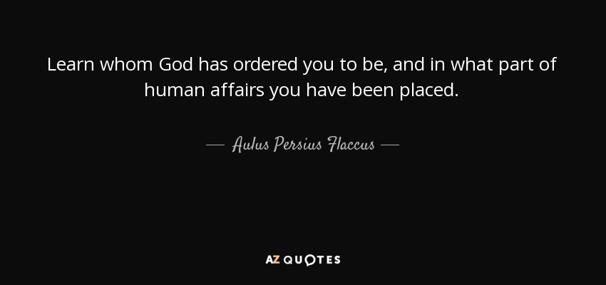 Learn whom God has ordered you to be, and in what part of human affairs you have been placed. - Aulus Persius Flaccus