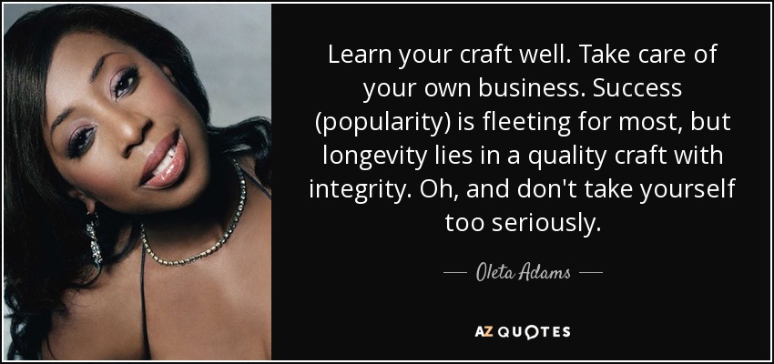 Learn your craft well. Take care of your own business. Success (popularity) is fleeting for most, but longevity lies in a quality craft with integrity. Oh, and don't take yourself too seriously. - Oleta Adams