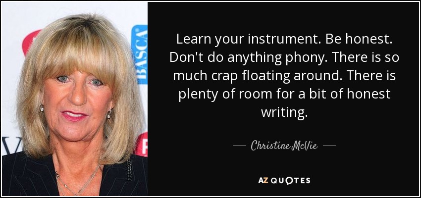 Learn your instrument. Be honest. Don't do anything phony. There is so much crap floating around. There is plenty of room for a bit of honest writing. - Christine McVie