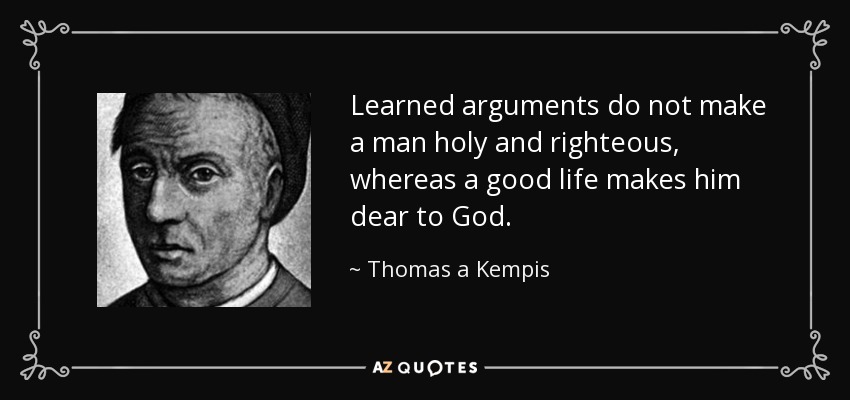 Learned arguments do not make a man holy and righteous, whereas a good life makes him dear to God. - Thomas a Kempis