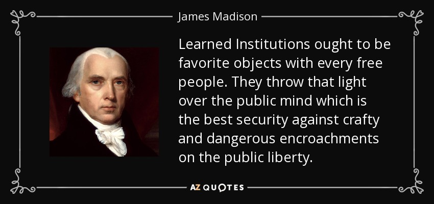 Learned Institutions ought to be favorite objects with every free people. They throw that light over the public mind which is the best security against crafty and dangerous encroachments on the public liberty. - James Madison