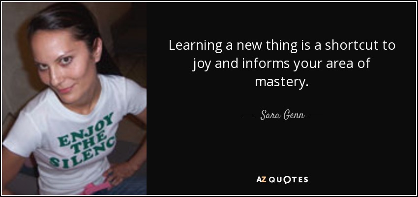 Learning a new thing is a shortcut to joy and informs your area of mastery. - Sara Genn
