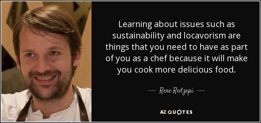 Learning about issues such as sustainability and locavorism are things that you need to have as part of you as a chef because it will make you cook more delicious food. - Rene Redzepi