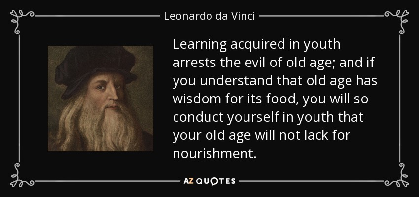 Learning acquired in youth arrests the evil of old age; and if you understand that old age has wisdom for its food, you will so conduct yourself in youth that your old age will not lack for nourishment. - Leonardo da Vinci