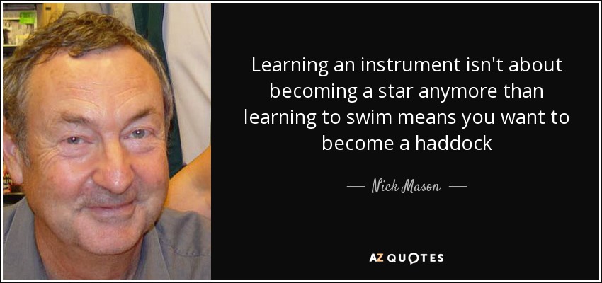 Learning an instrument isn't about becoming a star anymore than learning to swim means you want to become a haddock - Nick Mason