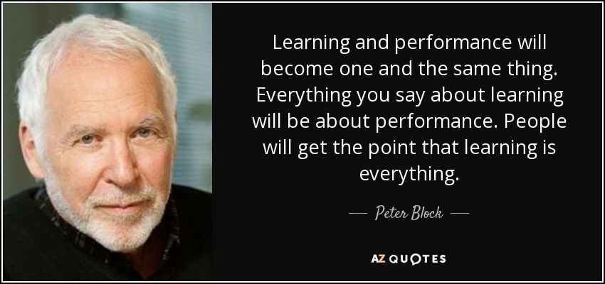 Learning and performance will become one and the same thing. Everything you say about learning will be about performance. People will get the point that learning is everything. - Peter Block