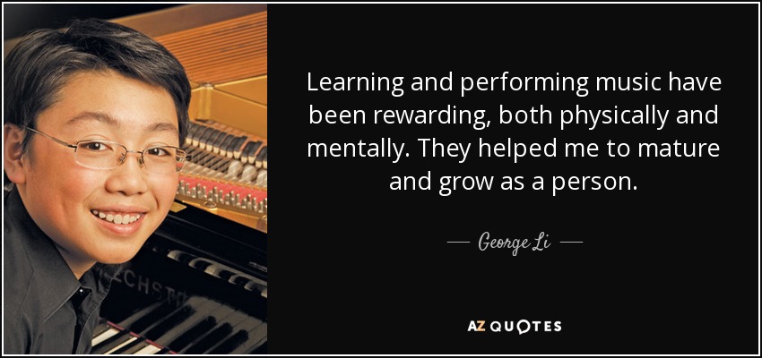 Learning and performing music have been rewarding, both physically and mentally. They helped me to mature and grow as a person. - George Li