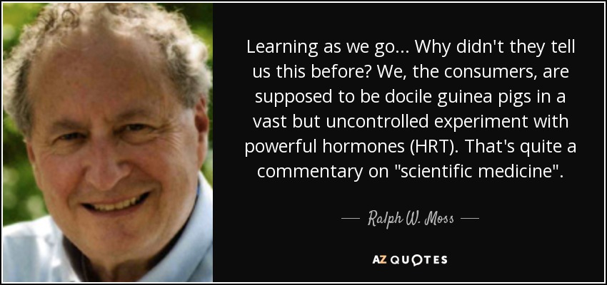 Learning as we go... Why didn't they tell us this before? We, the consumers, are supposed to be docile guinea pigs in a vast but uncontrolled experiment with powerful hormones (HRT). That's quite a commentary on 