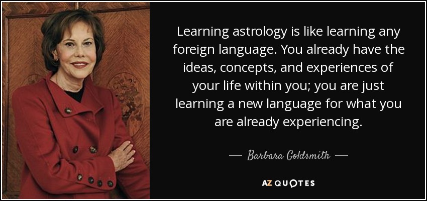 Learning astrology is like learning any foreign language. You already have the ideas, concepts, and experiences of your life within you; you are just learning a new language for what you are already experiencing. - Barbara Goldsmith