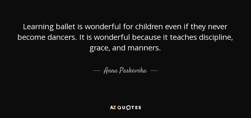 Learning ballet is wonderful for children even if they never become dancers. It is wonderful because it teaches discipline, grace, and manners. - Anna Paskevska
