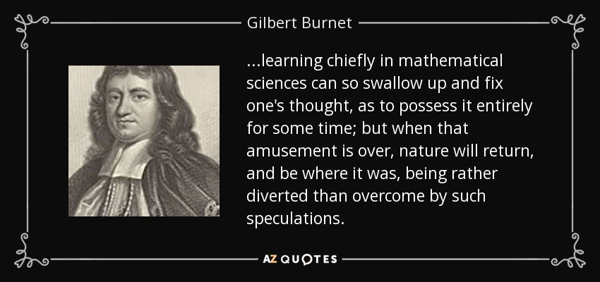 ...learning chiefly in mathematical sciences can so swallow up and fix one's thought, as to possess it entirely for some time; but when that amusement is over, nature will return, and be where it was, being rather diverted than overcome by such speculations. - Gilbert Burnet