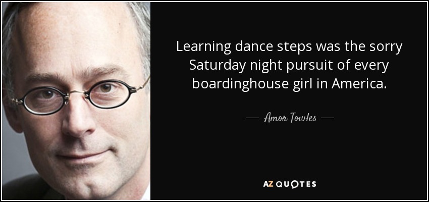 Learning dance steps was the sorry Saturday night pursuit of every boardinghouse girl in America. - Amor Towles