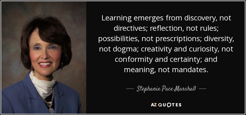 Learning emerges from discovery, not directives; reflection, not rules; possibilities, not prescriptions; diversity, not dogma; creativity and curiosity, not conformity and certainty; and meaning, not mandates. - Stephanie Pace Marshall