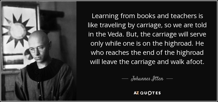 Learning from books and teachers is like traveling by carriage, so we are told in the Veda. But, the carriage will serve only while one is on the highroad. He who reaches the end of the highroad will leave the carriage and walk afoot. - Johannes Itten