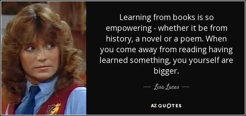 Learning from books is so empowering - whether it be from history, a novel or a poem. When you come away from reading having learned something, you yourself are bigger. - Lisa Lucas