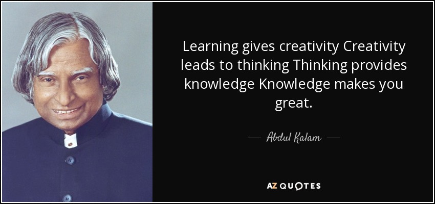 Learning gives creativity Creativity leads to thinking Thinking provides knowledge Knowledge makes you great. - Abdul Kalam