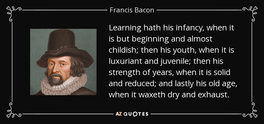 Learning hath his infancy, when it is but beginning and almost childish; then his youth, when it is luxuriant and juvenile; then his strength of years, when it is solid and reduced; and lastly his old age, when it waxeth dry and exhaust. - Francis Bacon
