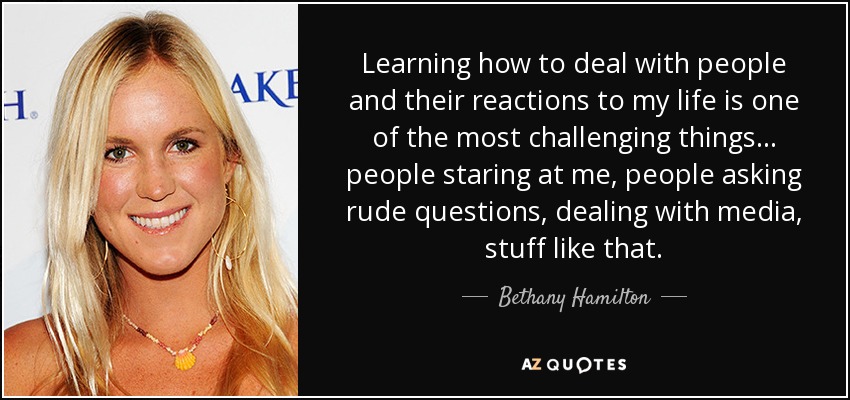 Learning how to deal with people and their reactions to my life is one of the most challenging things... people staring at me, people asking rude questions, dealing with media, stuff like that. - Bethany Hamilton