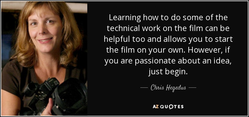 Learning how to do some of the technical work on the film can be helpful too and allows you to start the film on your own. However, if you are passionate about an idea, just begin. - Chris Hegedus