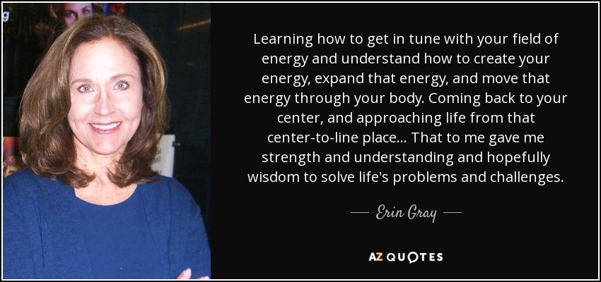 Learning how to get in tune with your field of energy and understand how to create your energy, expand that energy, and move that energy through your body. Coming back to your center, and approaching life from that center-to-line place... That to me gave me strength and understanding and hopefully wisdom to solve life's problems and challenges. - Erin Gray