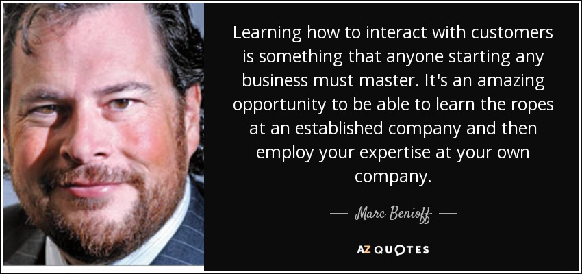 Learning how to interact with customers is something that anyone starting any business must master. It's an amazing opportunity to be able to learn the ropes at an established company and then employ your expertise at your own company. - Marc Benioff