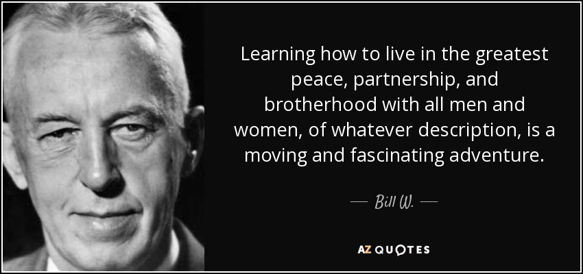 Learning how to live in the greatest peace, partnership, and brotherhood with all men and women, of whatever description, is a moving and fascinating adventure. - Bill W.