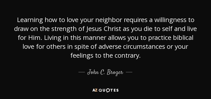 Learning how to love your neighbor requires a willingness to draw on the strength of Jesus Christ as you die to self and live for Him. Living in this manner allows you to practice biblical love for others in spite of adverse circumstances or your feelings to the contrary. - John C. Broger