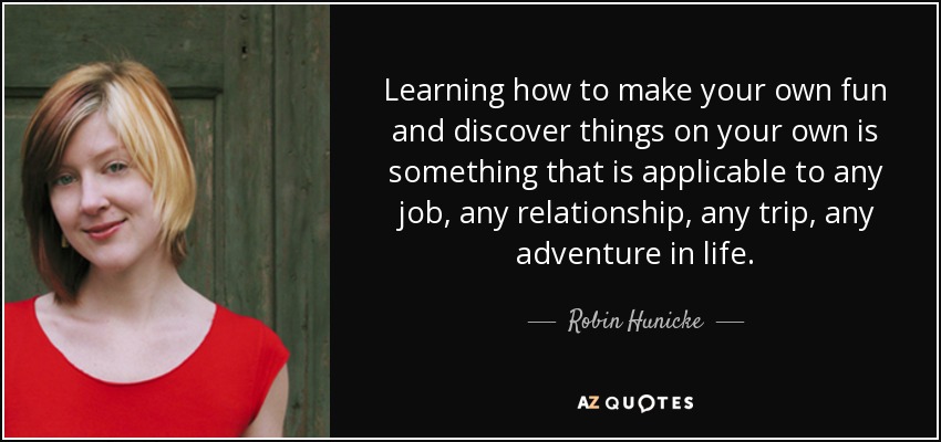 Learning how to make your own fun and discover things on your own is something that is applicable to any job, any relationship, any trip, any adventure in life. - Robin Hunicke