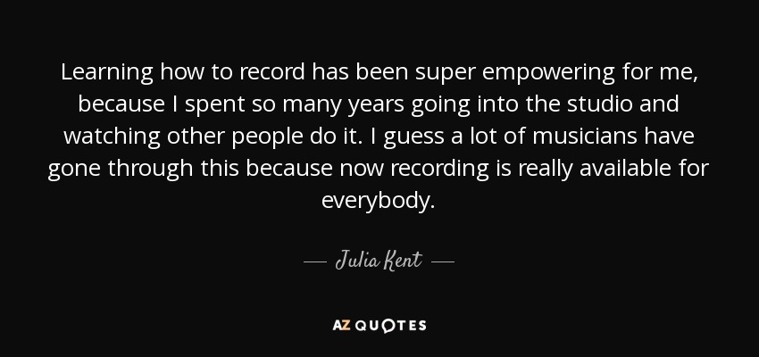 Learning how to record has been super empowering for me, because I spent so many years going into the studio and watching other people do it. I guess a lot of musicians have gone through this because now recording is really available for everybody. - Julia Kent