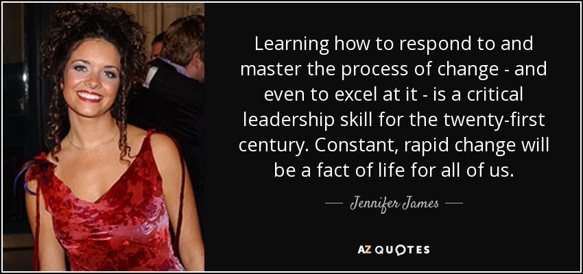 Learning how to respond to and master the process of change - and even to excel at it - is a critical leadership skill for the twenty-first century. Constant, rapid change will be a fact of life for all of us. - Jennifer James