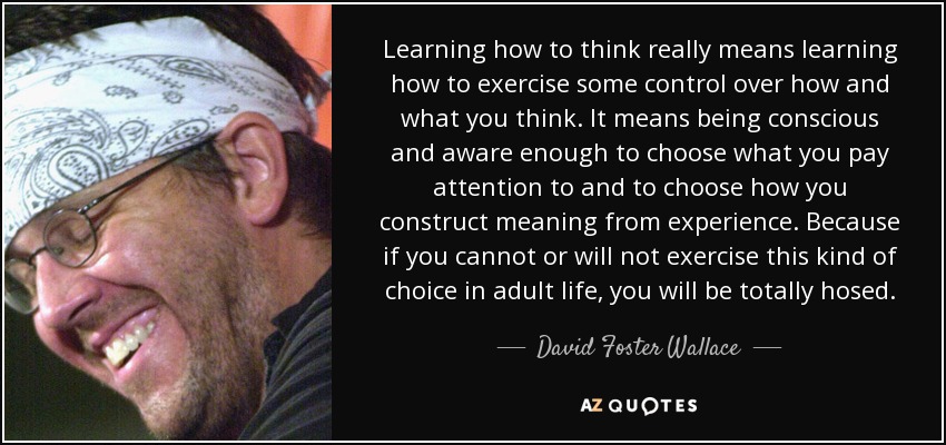 Learning how to think really means learning how to exercise some control over how and what you think. It means being conscious and aware enough to choose what you pay attention to and to choose how you construct meaning from experience. Because if you cannot or will not exercise this kind of choice in adult life, you will be totally hosed. - David Foster Wallace