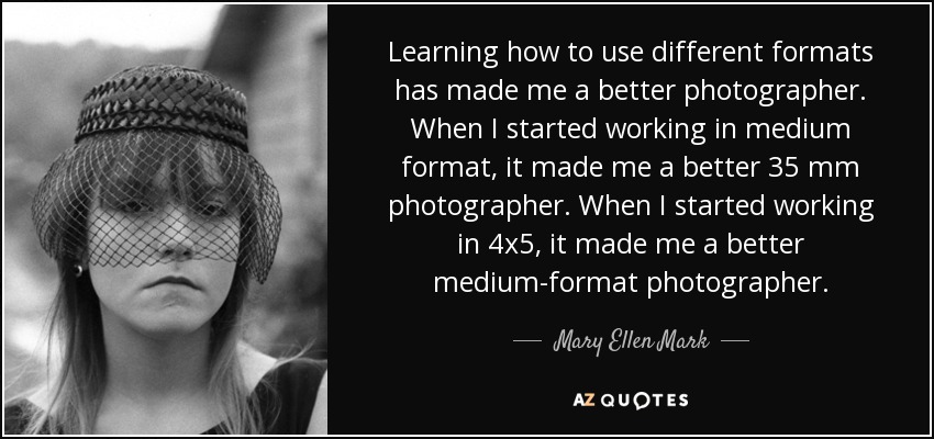 Learning how to use different formats has made me a better photographer. When I started working in medium format, it made me a better 35 mm photographer. When I started working in 4x5, it made me a better medium-format photographer. - Mary Ellen Mark