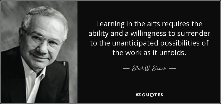 Learning in the arts requires the ability and a willingness to surrender to the unanticipated possibilities of the work as it unfolds. - Elliot W. Eisner