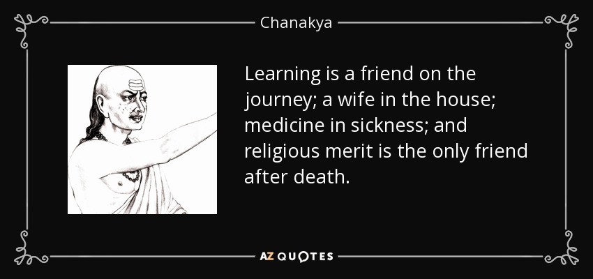 Learning is a friend on the journey; a wife in the house; medicine in sickness; and religious merit is the only friend after death. - Chanakya