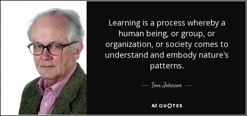 Learning is a process whereby a human being, or group, or organization, or society comes to understand and embody nature's patterns. - Tom Johnson