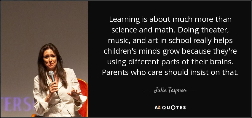 Learning is about much more than science and math. Doing theater, music, and art in school really helps children's minds grow because they're using different parts of their brains. Parents who care should insist on that. - Julie Taymor