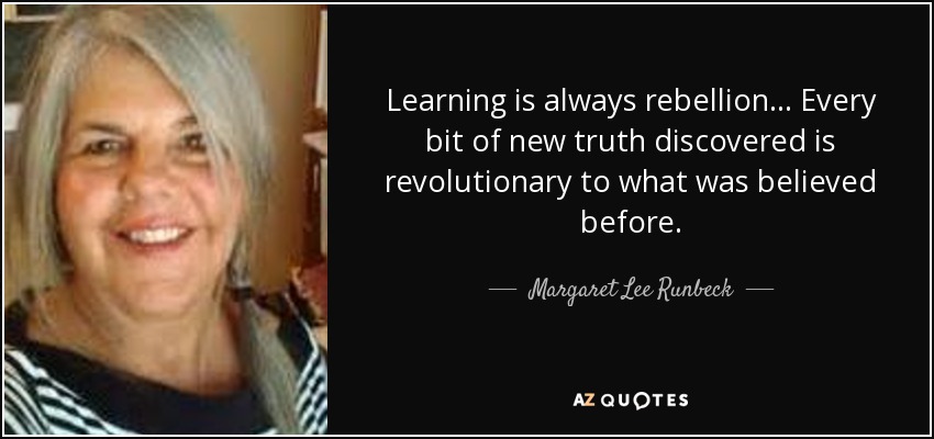 Learning is always rebellion... Every bit of new truth discovered is revolutionary to what was believed before. - Margaret Lee Runbeck