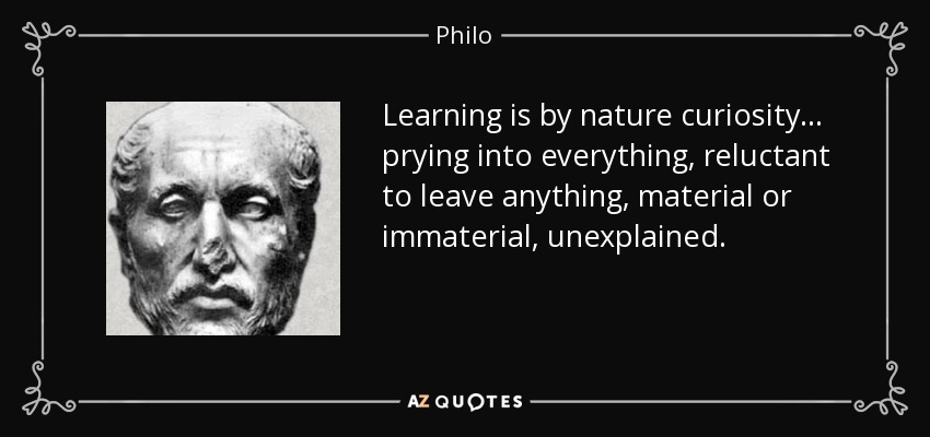 Learning is by nature curiosity... prying into everything, reluctant to leave anything, material or immaterial, unexplained. - Philo