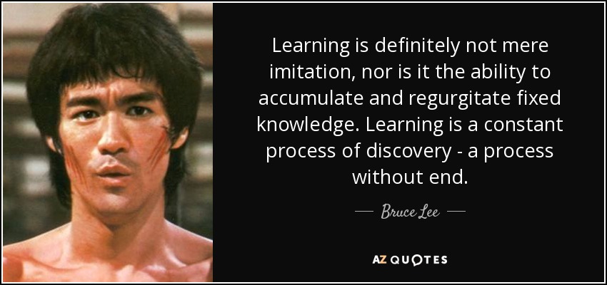 Learning is definitely not mere imitation, nor is it the ability to accumulate and regurgitate fixed knowledge. Learning is a constant process of discovery - a process without end. - Bruce Lee