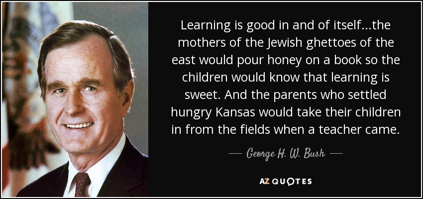 Learning is good in and of itself...the mothers of the Jewish ghettoes of the east would pour honey on a book so the children would know that learning is sweet. And the parents who settled hungry Kansas would take their children in from the fields when a teacher came. - George H. W. Bush