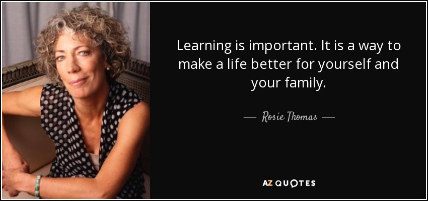 Learning is important. It is a way to make a life better for yourself and your family. - Rosie Thomas