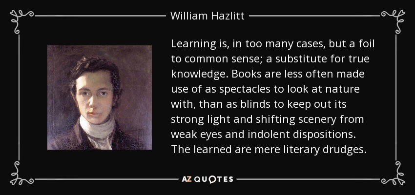 Learning is, in too many cases, but a foil to common sense; a substitute for true knowledge. Books are less often made use of as spectacles to look at nature with, than as blinds to keep out its strong light and shifting scenery from weak eyes and indolent dispositions. The learned are mere literary drudges. - William Hazlitt