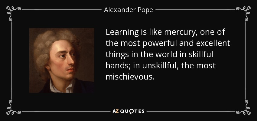 Learning is like mercury, one of the most powerful and excellent things in the world in skillful hands; in unskillful, the most mischievous. - Alexander Pope