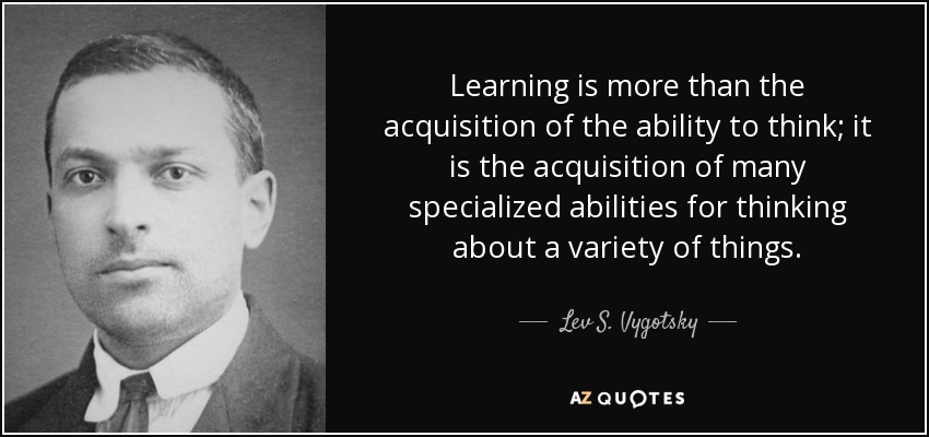 Learning is more than the acquisition of the ability to think; it is the acquisition of many specialized abilities for thinking about a variety of things. - Lev S. Vygotsky