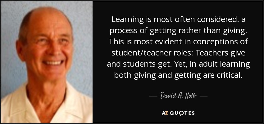 Learning is most often considered. a process of getting rather than giving. This is most evident in conceptions of student/teacher roles: Teachers give and students get. Yet, in adult learning both giving and getting are critical. - David A. Kolb