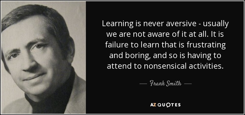 Learning is never aversive - usually we are not aware of it at all. It is failure to learn that is frustrating and boring, and so is having to attend to nonsensical activities. - Frank Smith