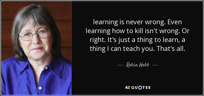 learning is never wrong. Even learning how to kill isn't wrong. Or right. It's just a thing to learn, a thing I can teach you. That's all. - Robin Hobb
