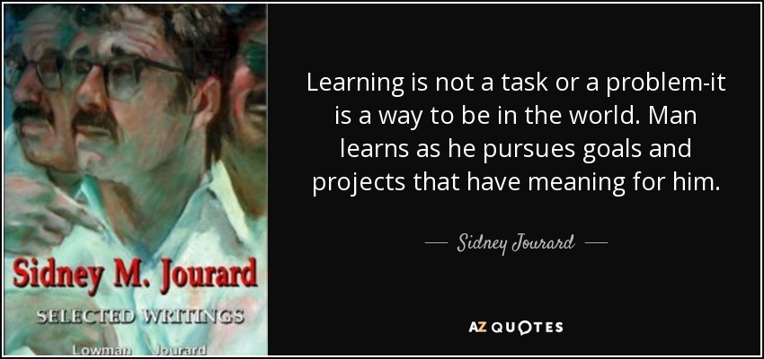 Learning is not a task or a problem-it is a way to be in the world. Man learns as he pursues goals and projects that have meaning for him. - Sidney Jourard