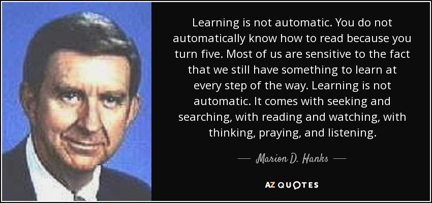 Learning is not automatic. You do not automatically know how to read because you turn five. Most of us are sensitive to the fact that we still have something to learn at every step of the way. Learning is not automatic. It comes with seeking and searching, with reading and watching, with thinking, praying, and listening. - Marion D. Hanks